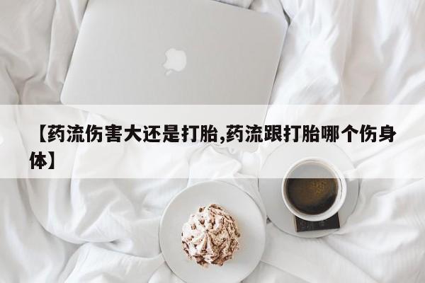 私人打胎药专卖联系微信【药流伤害大还是打胎,药流跟打胎哪个伤身体】