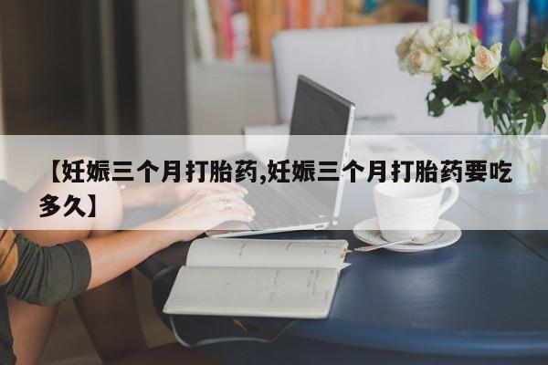 私人打胎药专卖联系微信【妊娠三个月打胎药,妊娠三个月打胎药要吃多久】