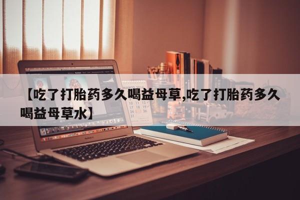 私人打胎药专卖联系微信【吃了打胎药多久喝益母草,吃了打胎药多久喝益母草水】