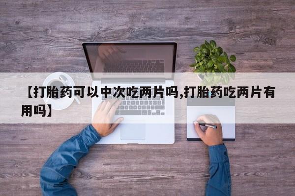 私人打胎药专卖联系微信【打胎药可以中次吃两片吗,打胎药吃两片有用吗】