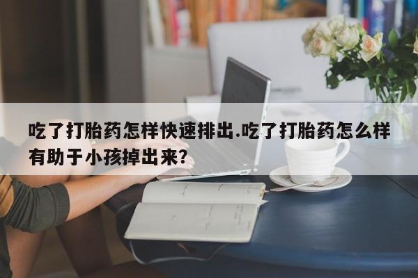 私人打胎药专卖联系微信吃了打胎药怎样快速排出.吃了打胎药怎么样有助于小孩掉出来？