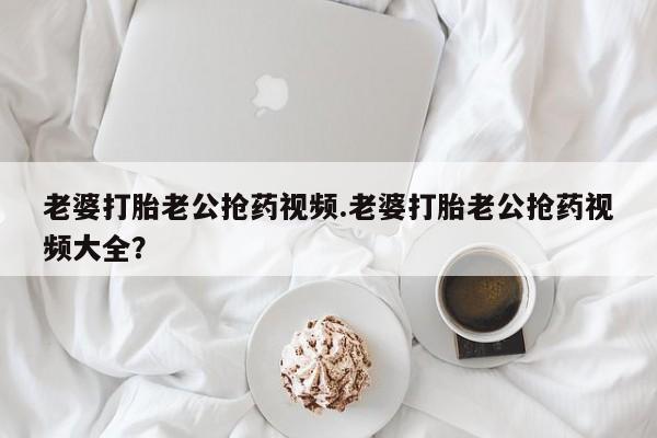 私人打胎药专卖联系微信老婆打胎老公抢药视频.老婆打胎老公抢药视频大全？