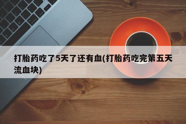 私人打胎药专卖联系微信打胎药吃了5天了还有血(打胎药吃完第五天流血块)