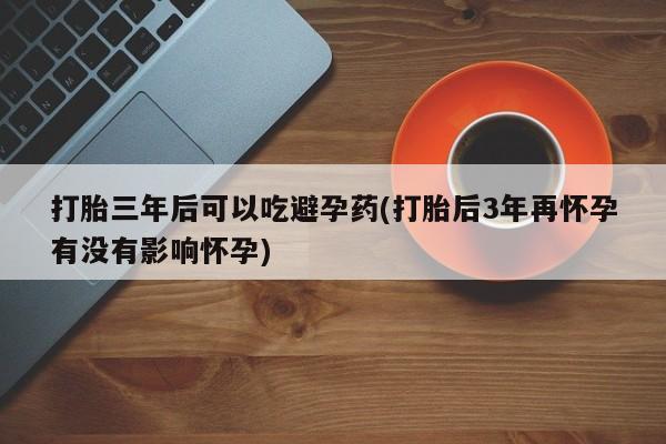 私人打胎药专卖联系微信打胎三年后可以吃避孕药(打胎后3年再怀孕有没有影响怀孕)