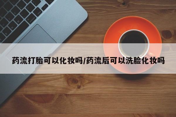 私人打胎药专卖联系微信药流打胎可以化妆吗/药流后可以洗脸化妆吗