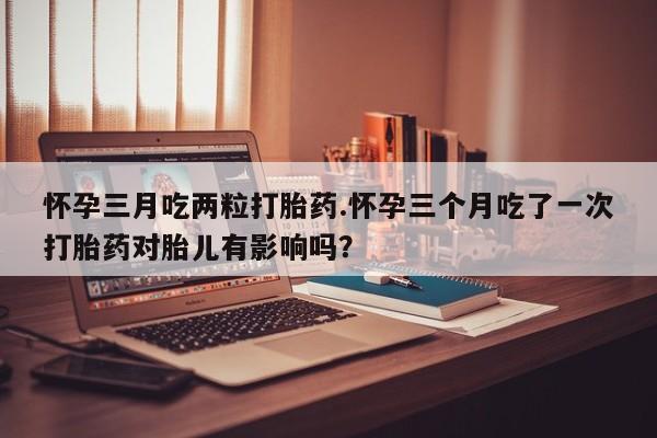 私人打胎药专卖联系微信怀孕三月吃两粒打胎药.怀孕三个月吃了一次打胎药对胎儿有影响吗？