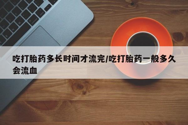 私人打胎药专卖联系微信吃打胎药多长时间才流完/吃打胎药一般多久会流血