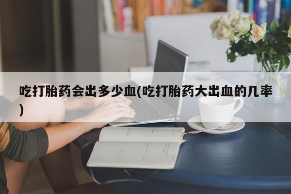 私人打胎药专卖联系微信吃打胎药会出多少血(吃打胎药大出血的几率)