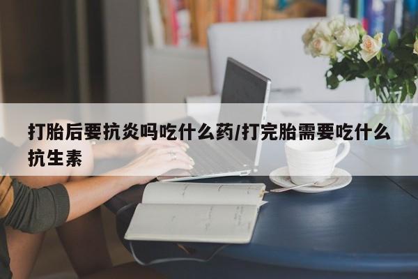 私人打胎药专卖联系微信打胎后要抗炎吗吃什么药/打完胎需要吃什么抗生素