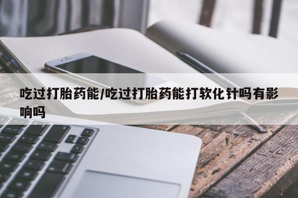 私人打胎药专卖联系微信吃过打胎药能/吃过打胎药能打软化针吗有影响吗
