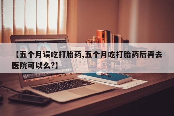 私人打胎药专卖联系微信【五个月误吃打胎药,五个月吃打胎药后再去医院可以么?】