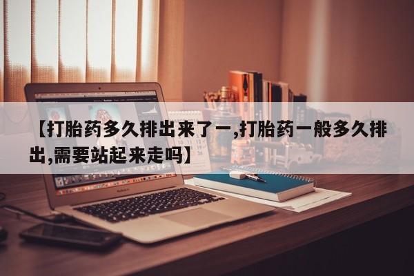 私人打胎药专卖联系微信【打胎药多久排出来了一,打胎药一般多久排出,需要站起来走吗】