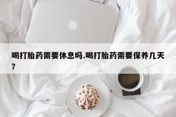 私人打胎药专卖联系微信喝打胎药需要休息吗.喝打胎药需要保养几天？
