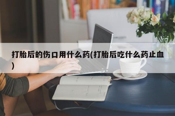 私人打胎药专卖联系微信打胎后的伤口用什么药(打胎后吃什么药止血)
