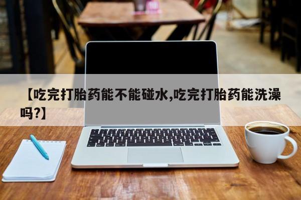 私人打胎药专卖联系微信【吃完打胎药能不能碰水,吃完打胎药能洗澡吗?】