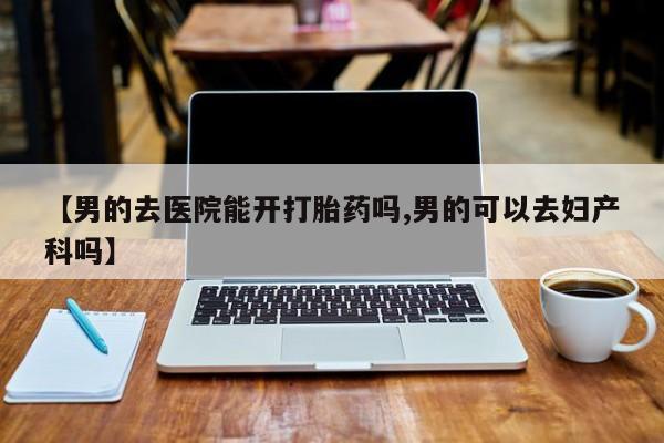 私人打胎药专卖联系微信【男的去医院能开打胎药吗,男的可以去妇产科吗】