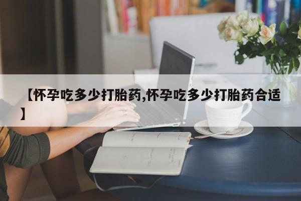 私人打胎药专卖联系微信【怀孕吃多少打胎药,怀孕吃多少打胎药合适】