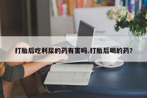 私人打胎药专卖联系微信打胎后吃利尿的药有害吗.打胎后喝的药？