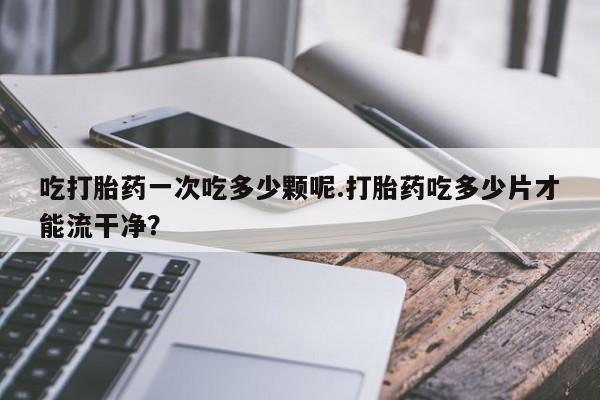 私人打胎药专卖联系微信吃打胎药一次吃多少颗呢.打胎药吃多少片才能流干净？