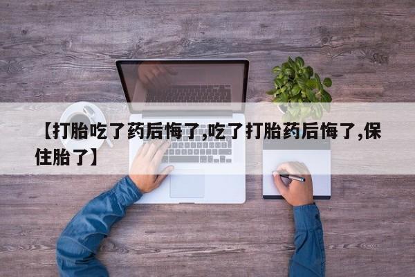 私人打胎药专卖联系微信【打胎吃了药后悔了,吃了打胎药后悔了,保住胎了】