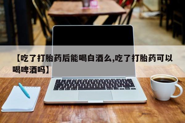 私人打胎药专卖联系微信【吃了打胎药后能喝白酒么,吃了打胎药可以喝啤酒吗】