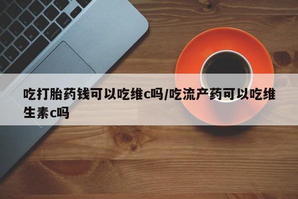 私人打胎药专卖联系微信吃打胎药钱可以吃维c吗/吃流产药可以吃维生素c吗