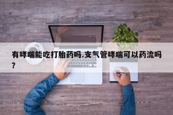 私人打胎药专卖联系微信有哮喘能吃打胎药吗.支气管哮喘可以药流吗？
