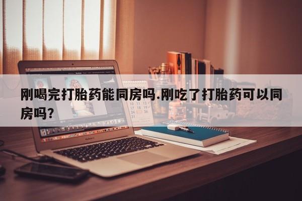 私人打胎药专卖联系微信刚喝完打胎药能同房吗.刚吃了打胎药可以同房吗？