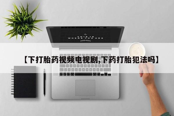 私人打胎药专卖联系微信【下打胎药视频电视剧,下药打胎犯法吗】