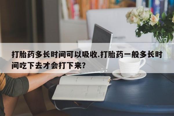 私人打胎药专卖联系微信打胎药多长时间可以吸收.打胎药一般多长时间吃下去才会打下来？