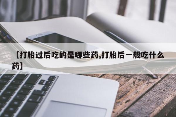 私人打胎药专卖联系微信【打胎过后吃的是哪些药,打胎后一般吃什么药】