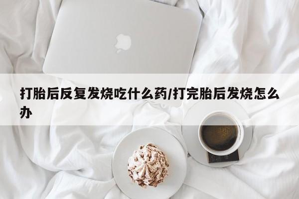 私人打胎药专卖联系微信打胎后反复发烧吃什么药/打完胎后发烧怎么办