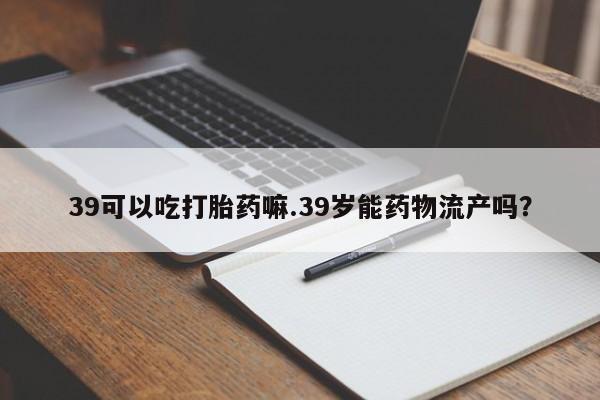 私人打胎药专卖联系微信39可以吃打胎药嘛.39岁能药物流产吗?